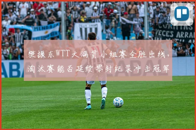 樊振东WTT大满贯小组赛全胜出线，淘汰赛能否延续零封纪录冲击冠军