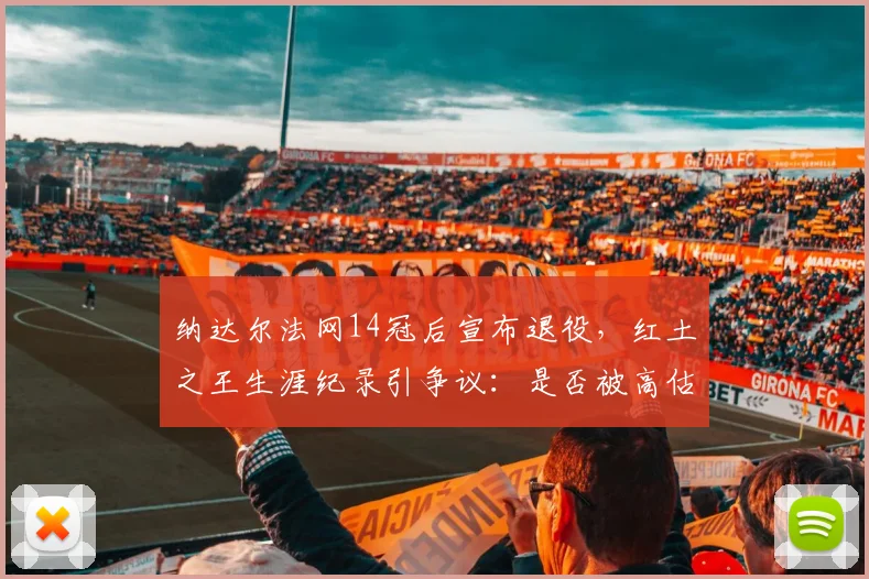 纳达尔法网14冠后宣布退役，红土之王生涯纪录引争议：是否被高估？