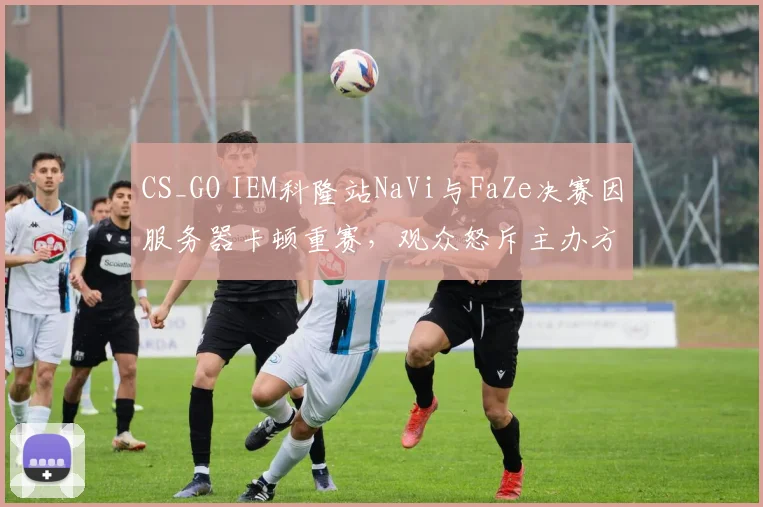 CS_GO IEM科隆站NaVi与FaZe决赛因服务器卡顿重赛，观众怒斥主办方业余