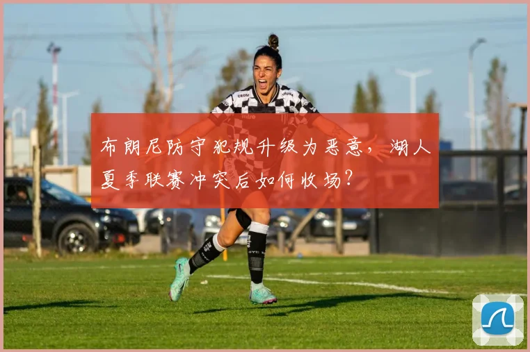 布朗尼防守犯规升级为恶意，湖人夏季联赛冲突后如何收场？