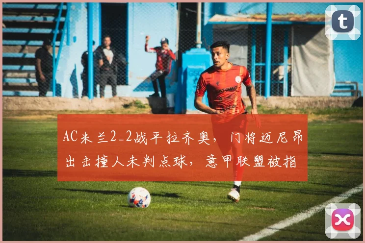 AC米兰2_2战平拉齐奥，门将迈尼昂出击撞人未判点球，意甲联盟被指有偏袒